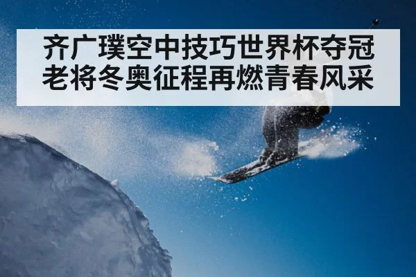 齐广璞空中技巧世界杯夺冠老将冬奥征程再燃青春风采