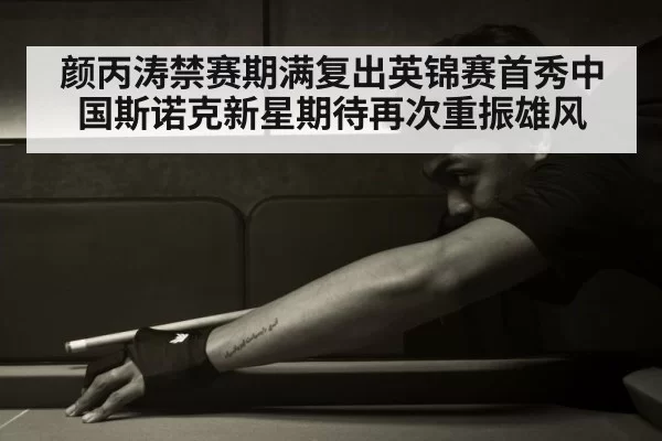 颜丙涛禁赛期满复出英锦赛首秀中国斯诺克新星期待再次重振雄风