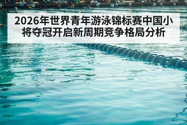 2026年世界青年游泳锦标赛中国小将夺冠开启新周期竞争格局分析